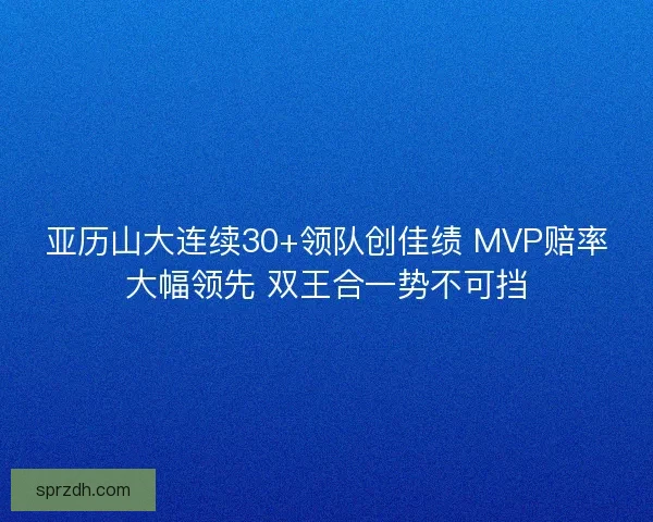 亚历山大连续30+领队创佳绩 MVP赔率大幅领先 双王合一势不可挡