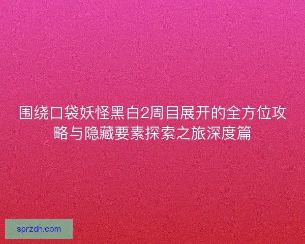 围绕口袋妖怪黑白2周目展开的全方位攻略与隐藏要素探索之旅深度篇