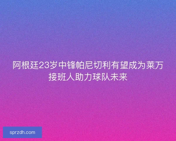 阿根廷23岁中锋帕尼切利有望成为莱万接班人助力球队未来